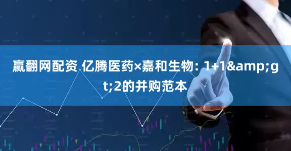 赢翻网配资 亿腾医药×嘉和生物: 1+1>2的并购范本