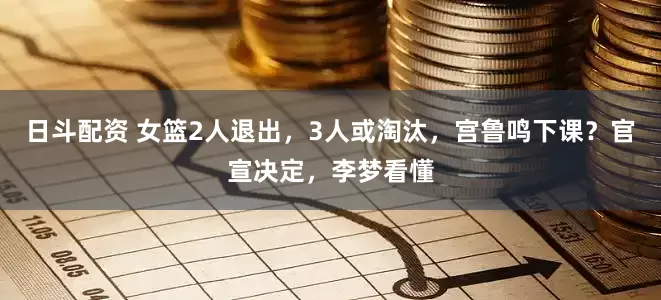 日斗配资 女篮2人退出，3人或淘汰，宫鲁鸣下课？官宣决定，李梦看懂