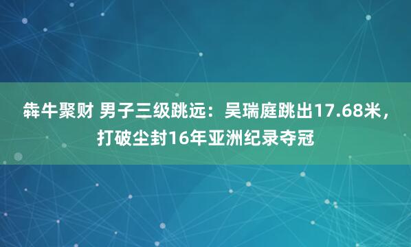 犇牛聚财 男子三级跳远：吴瑞庭跳出17.68米，打破尘封16年亚洲纪录夺冠