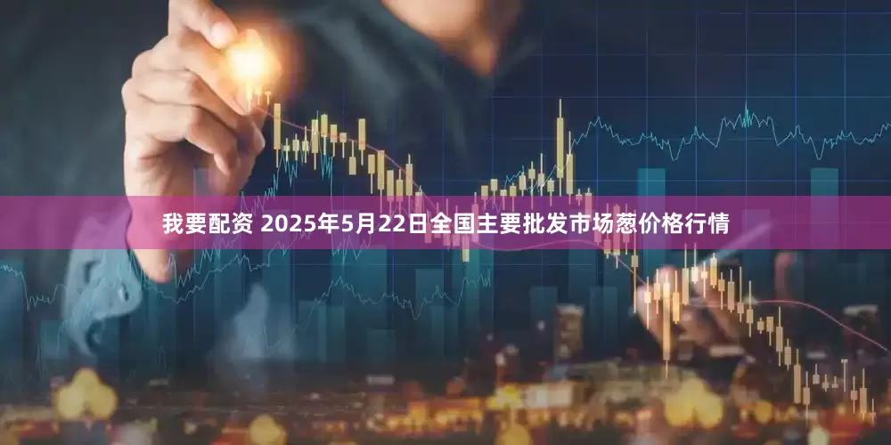 我要配资 2025年5月22日全国主要批发市场葱价格行情