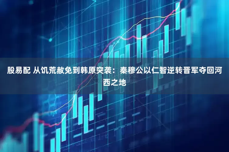 股易配 从饥荒赦免到韩原突袭：秦穆公以仁智逆转晋军夺回河西之地