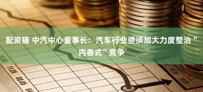 配资猫 中汽中心董事长：汽车行业亟须加大力度整治“内卷式”竞争