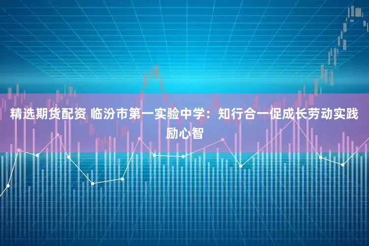 精选期货配资 临汾市第一实验中学：知行合一促成长劳动实践励心智