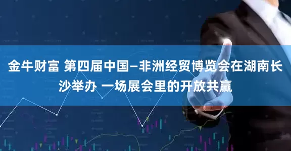 金牛财富 第四届中国—非洲经贸博览会在湖南长沙举办 一场展会里的开放共赢