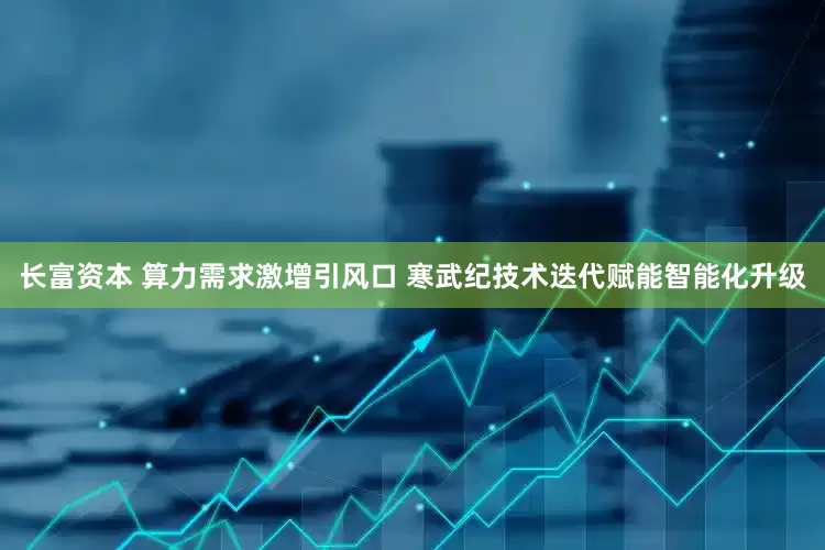 长富资本 算力需求激增引风口 寒武纪技术迭代赋能智能化升级