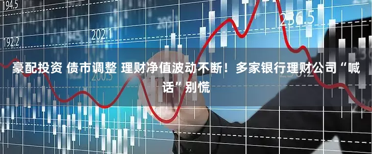豪配投资 债市调整 理财净值波动不断！多家银行理财公司“喊话”别慌