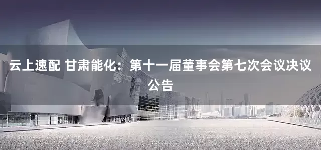 云上速配 甘肃能化：第十一届董事会第七次会议决议公告