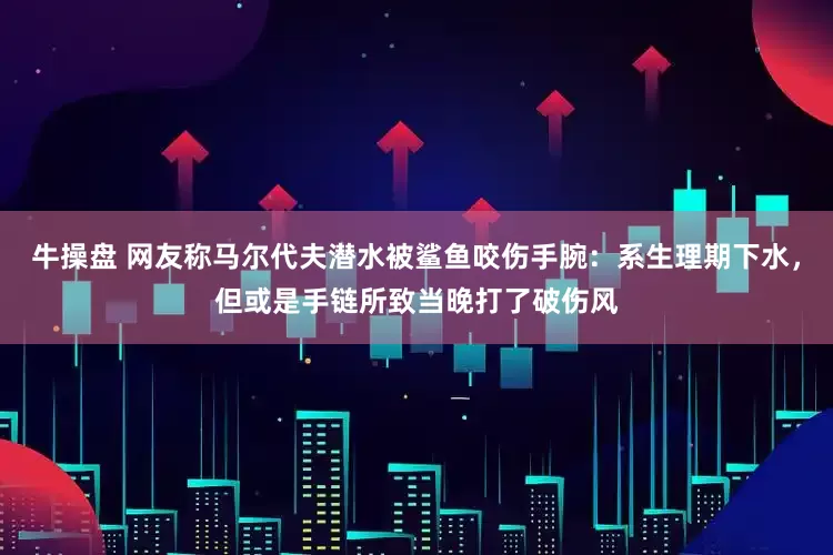 牛操盘 网友称马尔代夫潜水被鲨鱼咬伤手腕：系生理期下水，但或是手链所致当晚打了破伤风