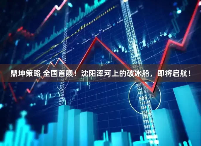 鼎坤策略 全国首艘！沈阳浑河上的破冰船，即将启航！