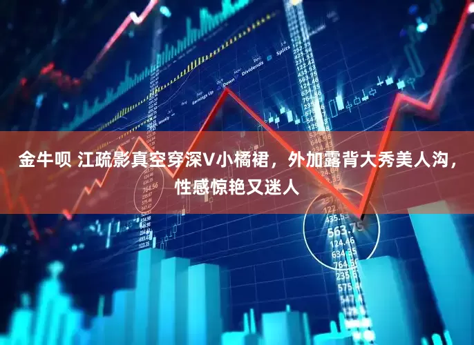 金牛呗 江疏影真空穿深V小橘裙，外加露背大秀美人沟，性感惊艳又迷人