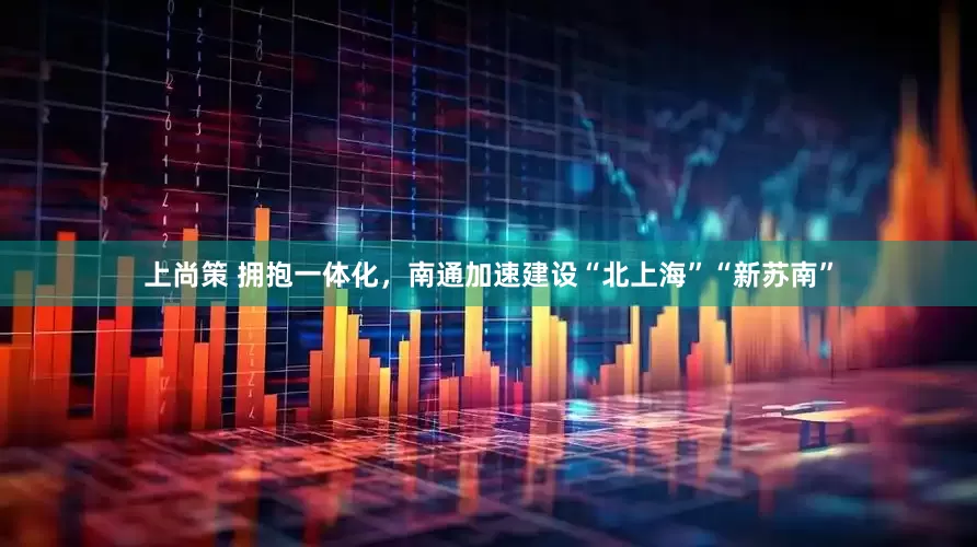 上尚策 拥抱一体化，南通加速建设“北上海”“新苏南”
