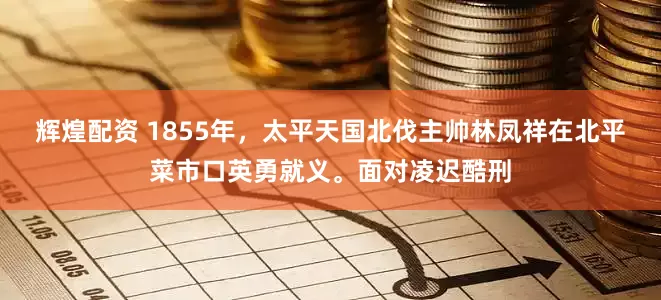 辉煌配资 1855年，太平天国北伐主帅林凤祥在北平菜市口英勇就义。面对凌迟酷刑