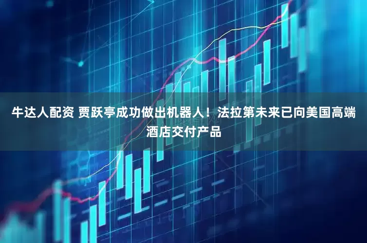 牛达人配资 贾跃亭成功做出机器人！法拉第未来已向美国高端酒店交付产品