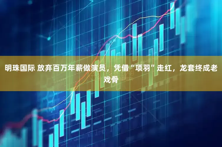 明珠国际 放弃百万年薪做演员，凭借“项羽”走红，龙套终成老戏骨